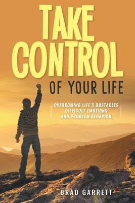 Take Control of Your Life: Overcoming Life's Obstacles Difficult Emotions and Problem Behavior by Brad Garrett