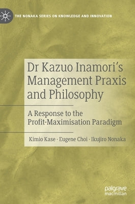 Dr Kazuo Inamori's Management Praxis and Philosophy: A Response to the Profit-Maximisation Paradigm by Kase, Kimio