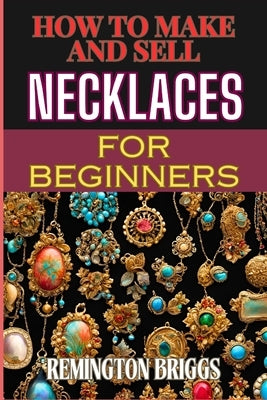 How to Make and Sell Necklaces for Beginners: Step-By-Step Jewelry Making Techniques, Proven Marketing Strategies, And Essential Tools For Crafting Ha by Briggs, Remington