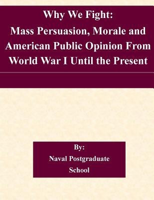 Why We Fight: Mass Persuasion, Morale and American Public Opinion From World War I Until the Present by Naval Postgraduate School