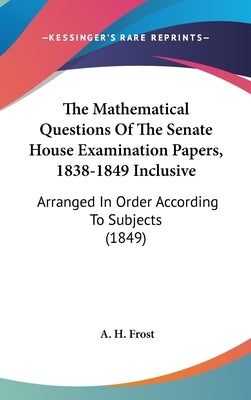 The Mathematical Questions Of The Senate House Examination Papers, 1838-1849 Inclusive: Arranged In Order According To Subjects (1849) by Frost, A. H.