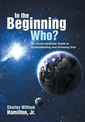 In the Beginning Who?: An Unconventional Guide to Understanding and Knowing God by Hamilton, Charles William, Jr.
