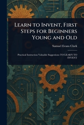 Learn to Invent, First Steps for Beginners Young and Old by Clark, Samuel Evans