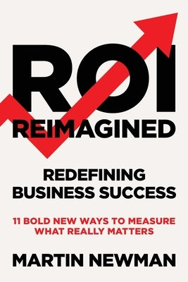 ROI Reimagined: Redefining Business Success: 11 Bold New Ways to Measure What Really Matters by Newman, Martin