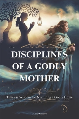 Disciplines of a Godly Mother: Timeless Wisdom for Nurturing a Godly Home by Windrow, Mark