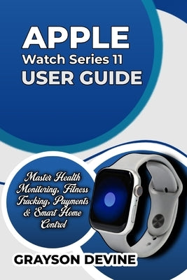 Apple Watch Series 11 User Guide: Master Health Monitoring, Fitness Tracking, Payments & Smart Home Control by Devine, Grayson