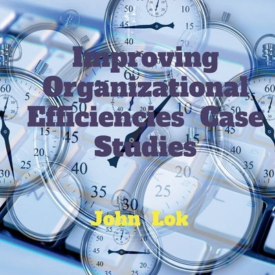 Improving Organizational Efficiencies Case Studies by Lok, John