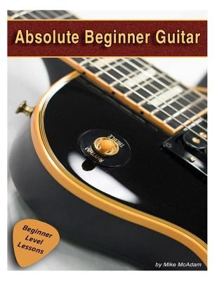 Absolute Beginner Guitar: The beginners guide to guitar mastery! by McAdam, Michael