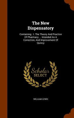 The New Dispensatory: Containing: I. The Theory And Practice Of Pharmacy ... Intended As A Correction, And Improvement Of Quincy by Lewis, William