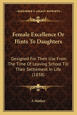 Female Excellence Or Hints To Daughters: Designed For Their Use From The Time Of Leaving School Till Their Settlement In Life (1838) by A Mother