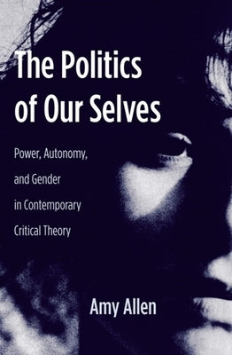 The Politics of Our Selves: Power, Autonomy, and Gender in Contemporary Critical Theory by Allen, Amy