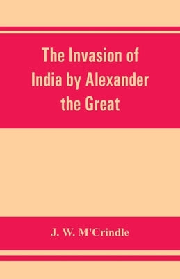 The invasion of India by Alexander the Great as described by Arrian, Q. Curtius, Diodoros, Plutarch and Justin: being translations of such portions of by W. m'Crindle, J.