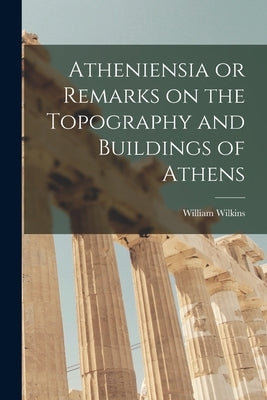 Atheniensia or Remarks on the Topography and Buildings of Athens by Wilkins, William