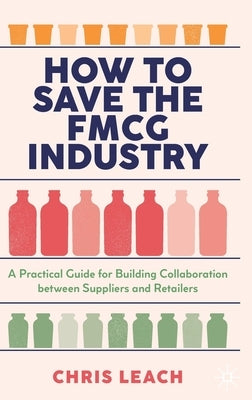 How to Save the Fmcg Industry: A Practical Guide for Building Collaboration Between Suppliers and Retailers by Leach, Chris