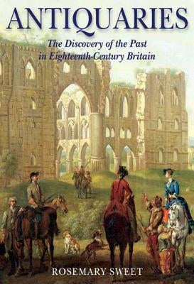 Antiquaries: The Discovery of the Past in Eighteenth-Century Britain by Sweet, Rosemary