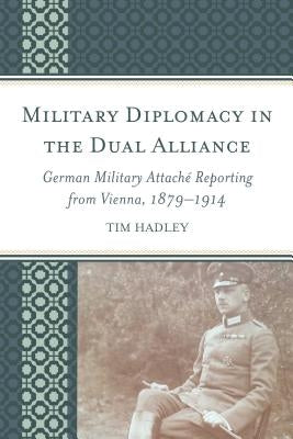 Military Diplomacy in the Dual Alliance: German Military Attaché Reporting from Vienna, 1879-1914 by Hadley, Tim