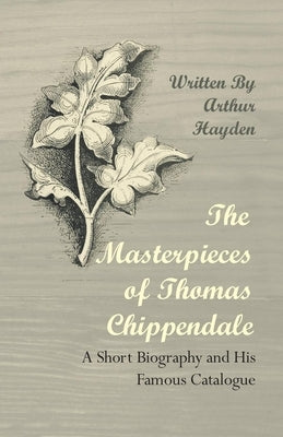 The Masterpieces of Thomas Chippendale - A Short Biography and His Famous Catalogue by Hayden, Arthur