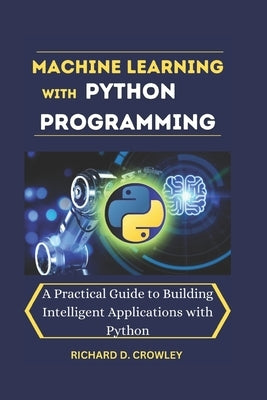 Machine Learning with Python Programming: A Practical Guide to Building Intelligent Applications with Python by D. Crowley, Richard