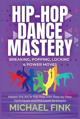 Hip-Hop Dance Mastery: Breaking, Popping, Locking & Power Moves: Master the Art of Hip-Hop with Step-by-Step Techniques and Pro-Level Strategies by Fink, Michael