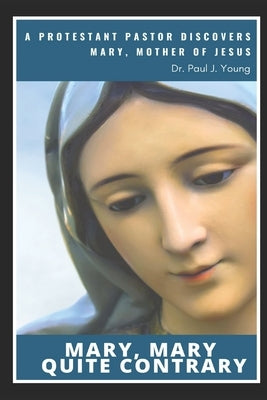Mary, Mary, Quite Contrary: A Protestant Pastor discovers Mary, Mother of Jesus by Young, Paul J.