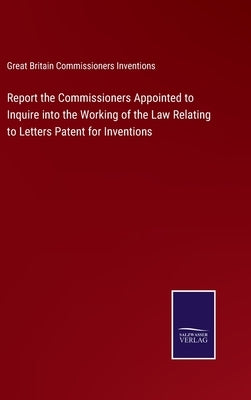Report the Commissioners Appointed to Inquire into the Working of the Law Relating to Letters Patent for Inventions by Great Britain Commissioners Inventions