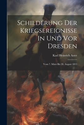 Schilderung Der Kriegsereignisse In Und Vor Dresden: Vom 7. März Bis 28. August 1813 by Aster, Karl Heinrich