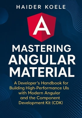 Mastering Angular Material: A Developer's Handbook for Creating High-Performance UIs with Modern Angular and the Component Development Kit (CDK) by Koele, Haider