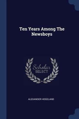 Ten Years Among The Newsboys by Hogeland, Alexander