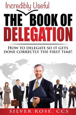 The Incredibly Useful Book of Delegation: How to Delegate So It Gets Done Correctly the First Time! by Rose, Silver