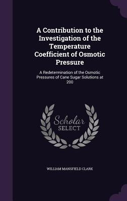 A Contribution to the Investigation of the Temperature Coefficient of Osmotic Pressure: A Redetermination of the Osmotic Pressures of Cane Sugar Solut by Clark, William Mansfield