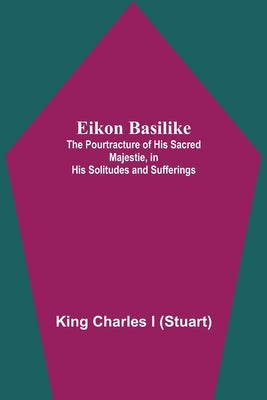 Eikon Basilike; The Pourtracture Of His Sacred Majestie, In His Solitudes And Sufferings by Charles I., King