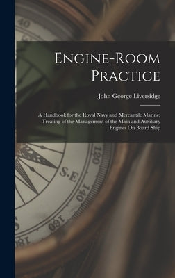 Engine-Room Practice: A Handbook for the Royal Navy and Mercantile Marine; Treating of the Management of the Main and Auxiliary Engines On Board Ship by Liversidge, John George