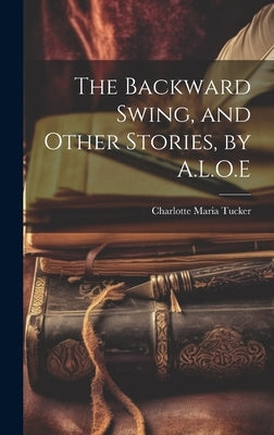 The Backward Swing, and Other Stories, by A.L.O.E by Tucker, Charlotte Maria