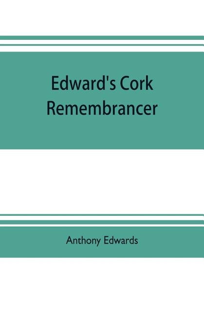 Edward's Cork remembrancer; or, Tablet of memory. Enumerating every remarkable circumstance that has happenned in the city and county of Cork and in t by Edwards, Anthony