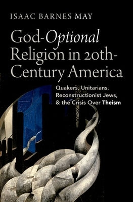 God-Optional Religion in Twentieth-Century America: Quakers, Unitarians, Reconstructionist Jews, and the Crisis Over Theism by May, Isaac Barnes
