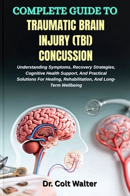 Complete Guide to Traumatic Brain Injury (Tbi) Concussion: Understanding Symptoms, Recovery Strategies, Cognitive Health Support, And Practical Soluti by Walter, Colt