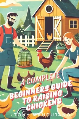 The Beginner's Guide to Raising Chickens: for Chicken Health, Coops, Daily Routines, Brooding, Molting, Raising Chicks, Common Issues and more (with C by Mandujano, Tony