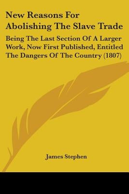 New Reasons For Abolishing The Slave Trade: Being The Last Section Of A Larger Work, Now First Published, Entitled The Dangers Of The Country (1807) by Stephen, James