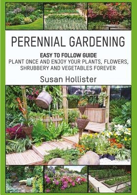 Perennial Gardening: Easy To Follow Guide: Plant Once And Enjoy Your Plants, Flowers, Shrubbery and Vegetables Forever by Hollister, Susan