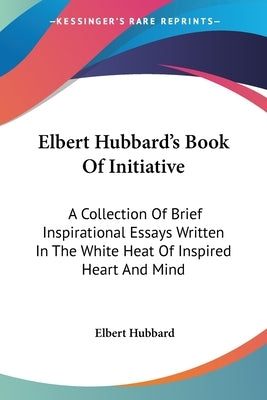 Elbert Hubbard's Book Of Initiative: A Collection Of Brief Inspirational Essays Written In The White Heat Of Inspired Heart And Mind by Hubbard, Elbert