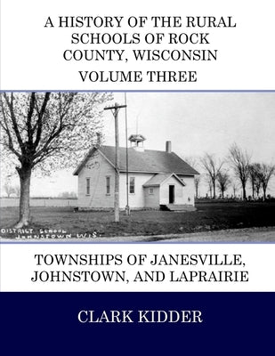 A History of the Rural Schools of Rock County, Wisconsin: Townships of Janesville, Johnstown, and LaPrairie by Kidder, Clark