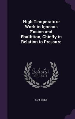 High Temperature Work in Igneous Fusion and Ebullition, Chiefly in Relation to Pressure by Barus, Carl
