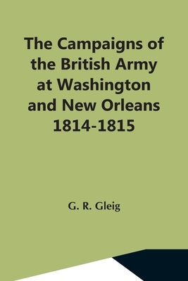 The Campaigns Of The British Army At Washington And New Orleans 1814-1815 by R. Gleig, G.