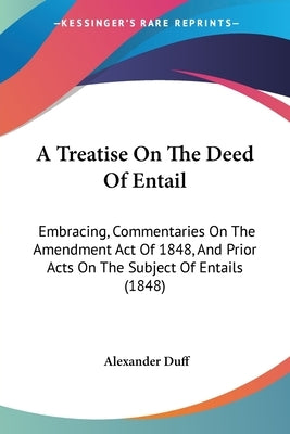 A Treatise On The Deed Of Entail: Embracing, Commentaries On The Amendment Act Of 1848, And Prior Acts On The Subject Of Entails (1848) by Duff, Alexander