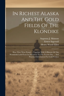 In Richest Alaska And The Gold Fields Of The Klondike: How They Were Found ... Together With A History Of This Wonderful Land From Its Discovery To Th by Ingersoll, Ernest