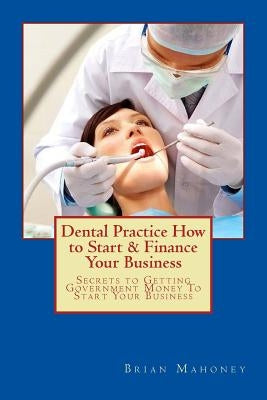 Dental Practice How to Start & Finance Your Business: Secrets to Getting Government Money To Start Your Business by Mahoney, Brian