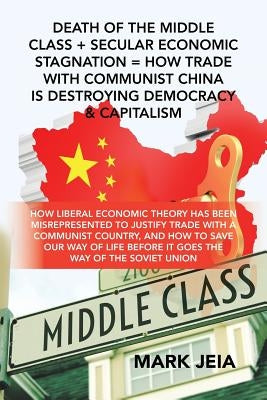 Death of the Middle Class + Secular Economic Stagnation = How Trade with Communist China Is Destroying Democracy & Capitalism: How Liberal Economic Th by Jeia, Mark