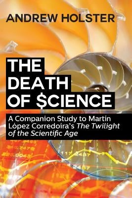 The Death of Science: A Companion Study to Martín López Corredoira's "The Twilight of the Scientific Age" by Holster, Andrew