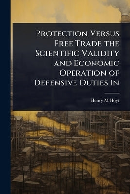 Protection Versus Free Trade the Scientific Validity and Economic Operation of Defensive Duties In by Hoyt, Henry M.