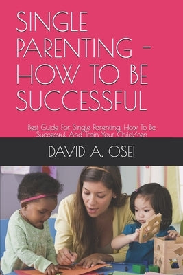 Single Parenting - How to Be Successful: Best Guide For Single Parenting, How To Be Successful And Train Your Child/ren by Osei, David a.